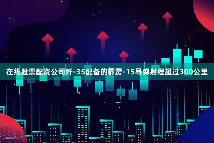 在线股票配资公司歼-35配备的霹雳-15导弹射程超过300公里