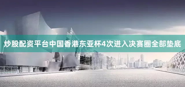 炒股配资平台中国香港东亚杯4次进入决赛圈全部垫底