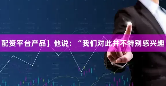 配资平台产品】　　他说：“我们对此并不特别感兴趣