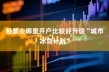 股票去哪里开户比较好升级“城市冰岛计划”