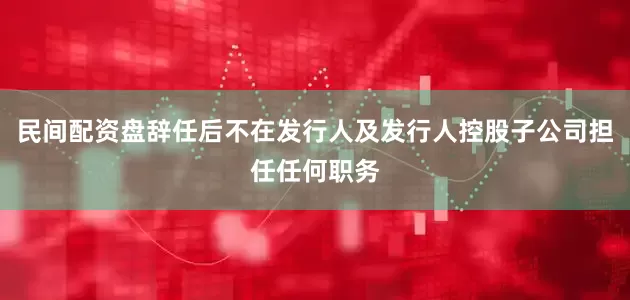 民间配资盘辞任后不在发行人及发行人控股子公司担任任何职务