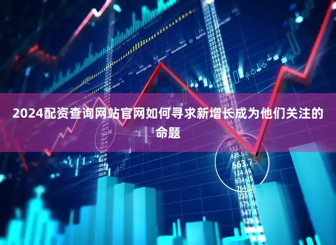 2024配资查询网站官网如何寻求新增长成为他们关注的命题